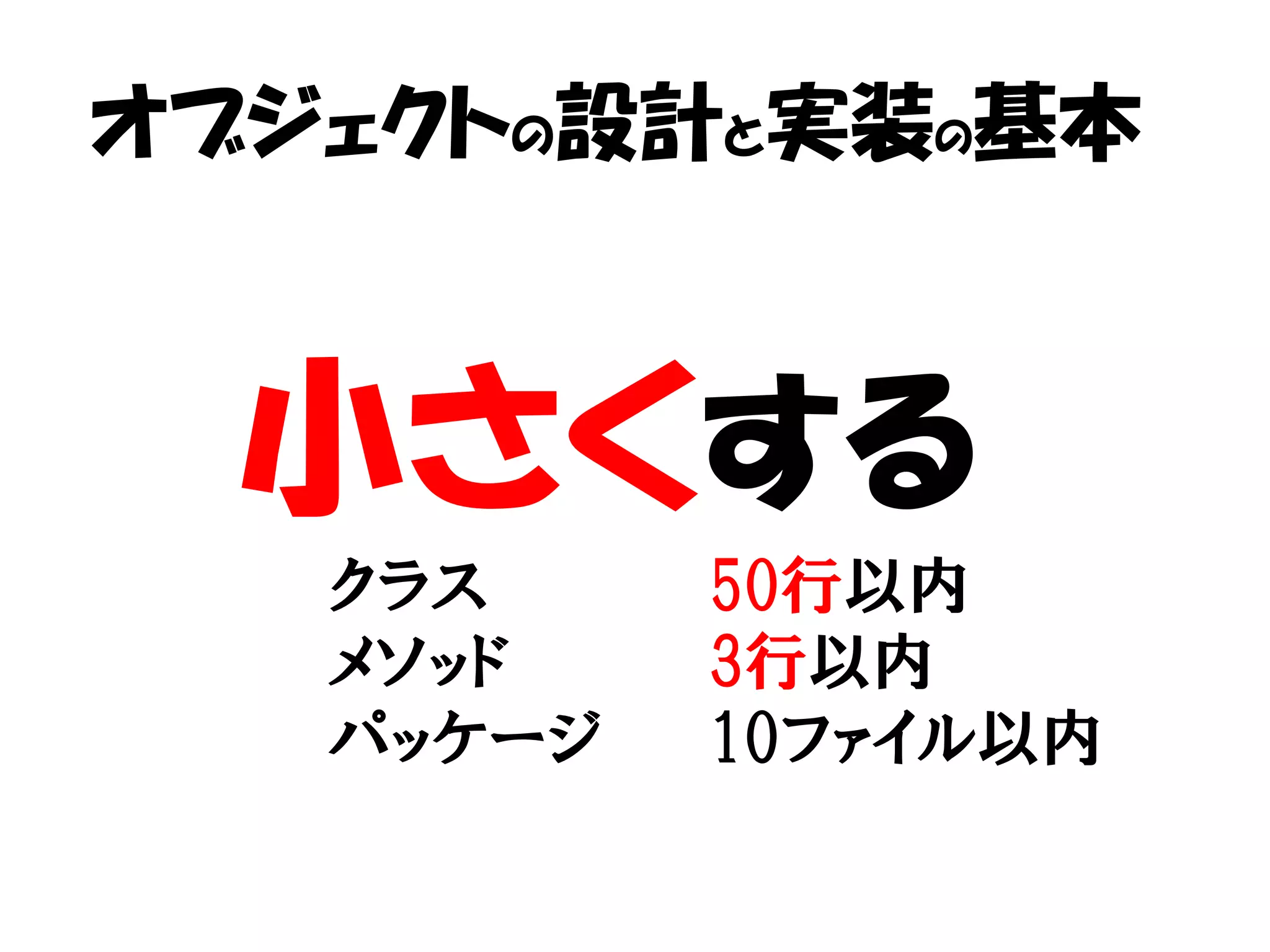 オブジェクトの設計と実装の基本



  小さくする
   クラス     50行以内
   メソッド    3行以内
   パッケージ   10ファイル以内
 