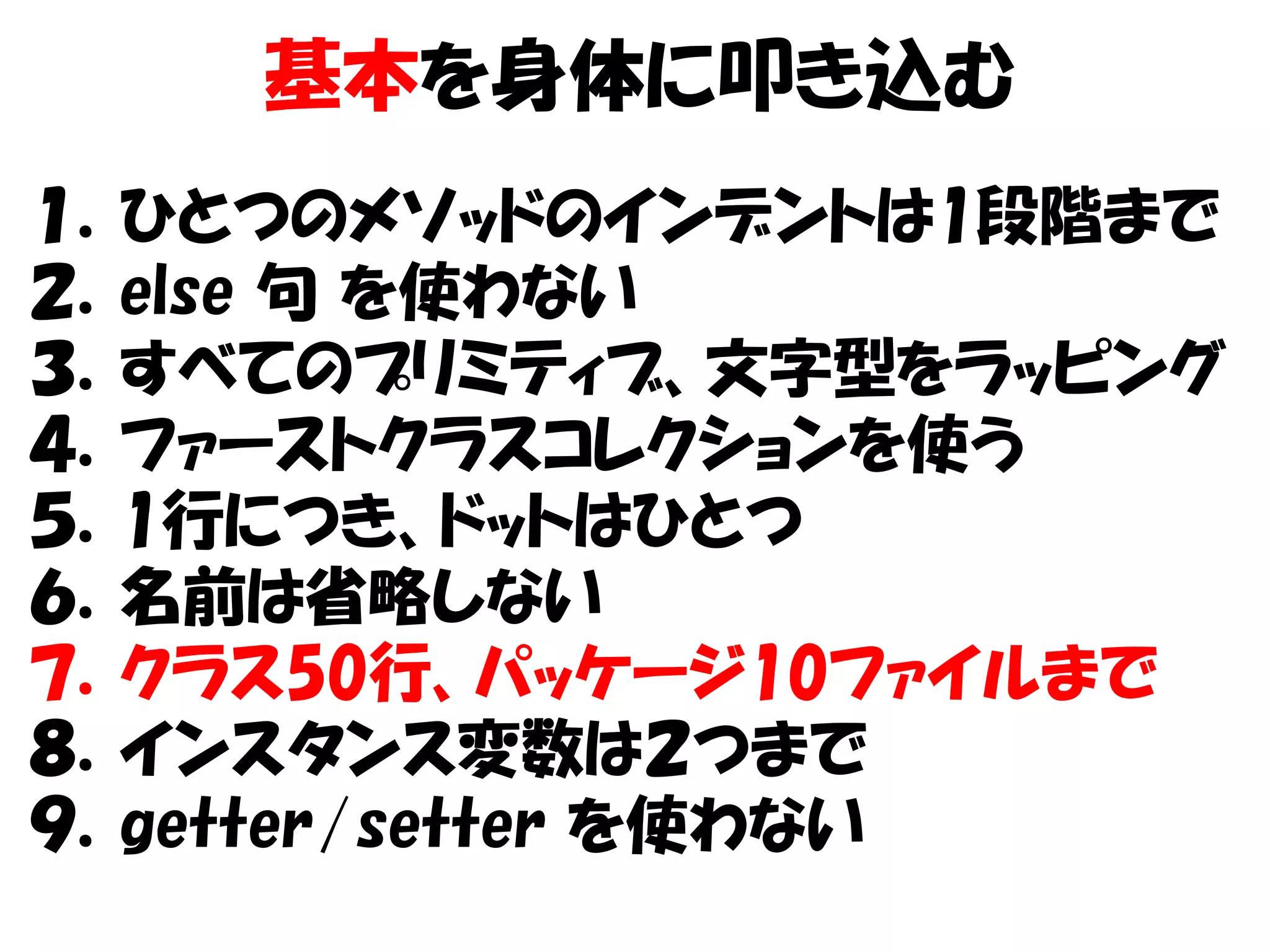 基本を身体に叩き込む
１．ひとつのメソッドのインデントは1段階まで
２．else 句 を使わない
３．すべてのプリミティブ、文字型をラッピング
４．ファーストクラスコレクションを使う
５．1行につき、ドットはひとつ
６．名前は省略しない
７．クラス50行、パッケージ10ファイルまで
８．インスタンス変数は２つまで
９．getter/setter を使わない
 