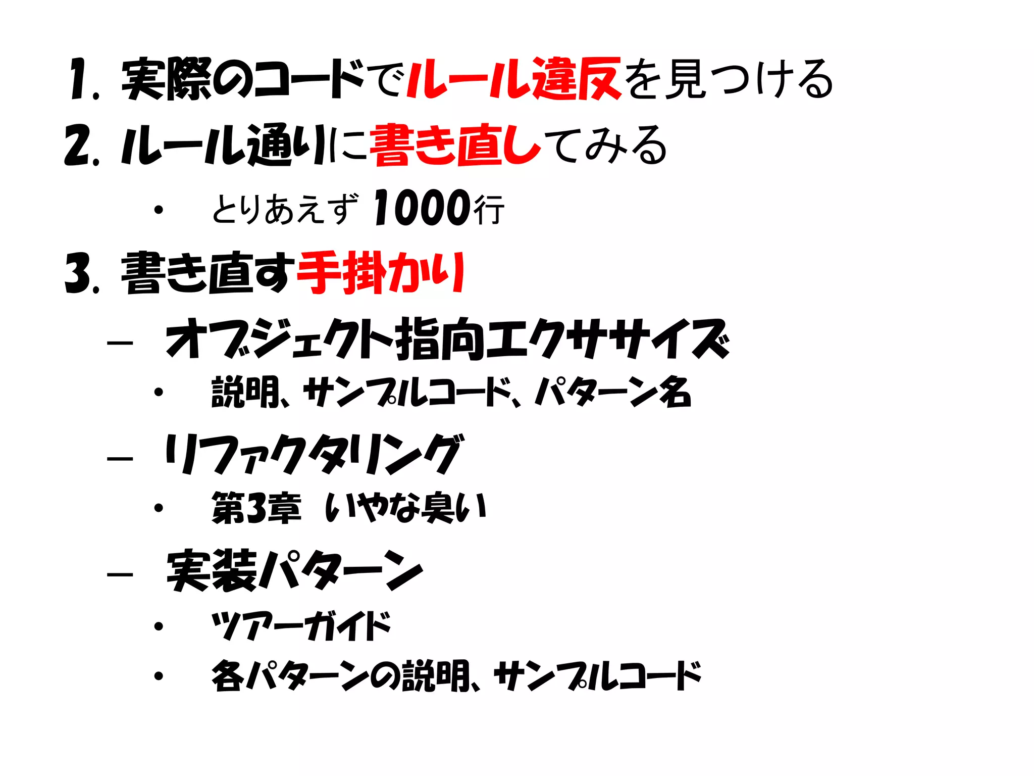 1. 実際のコードでルール違反を見つける
2. ルール通りに書き直してみる
  •   とりあえず 1000行
3. 書き直す手掛かり
  – オブジェクト指向エクササイズ
  •   説明、サンプルコード、パターン名
 – リファクタリング
  •   第3章 いやな臭い
 – 実装パターン
  •   ツアーガイド
  •   各パターンの説明、サンプルコード
 
