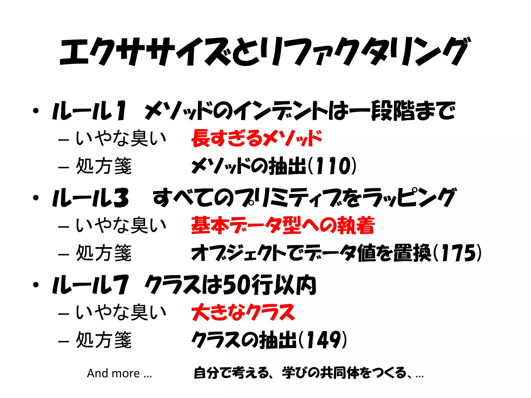 エクササイズとリファクタリング
• ルール１ メソッドのインデントは一段階まで
 – いやな臭い          長すぎるメソッド
 – 処方箋            メソッドの抽出(110)
• ルール３          すべてのプリミティブをラッピング
 – いやな臭い          基本データ型への執着
 – 処方箋            オブジェクトでデータ値を置換(175)
• ルール７ クラスは50行以内
 – いやな臭い          大きなクラス
 – 処方箋            クラスの抽出(149)
   And more …     自分で考える、 学びの共同体をつくる、…
 