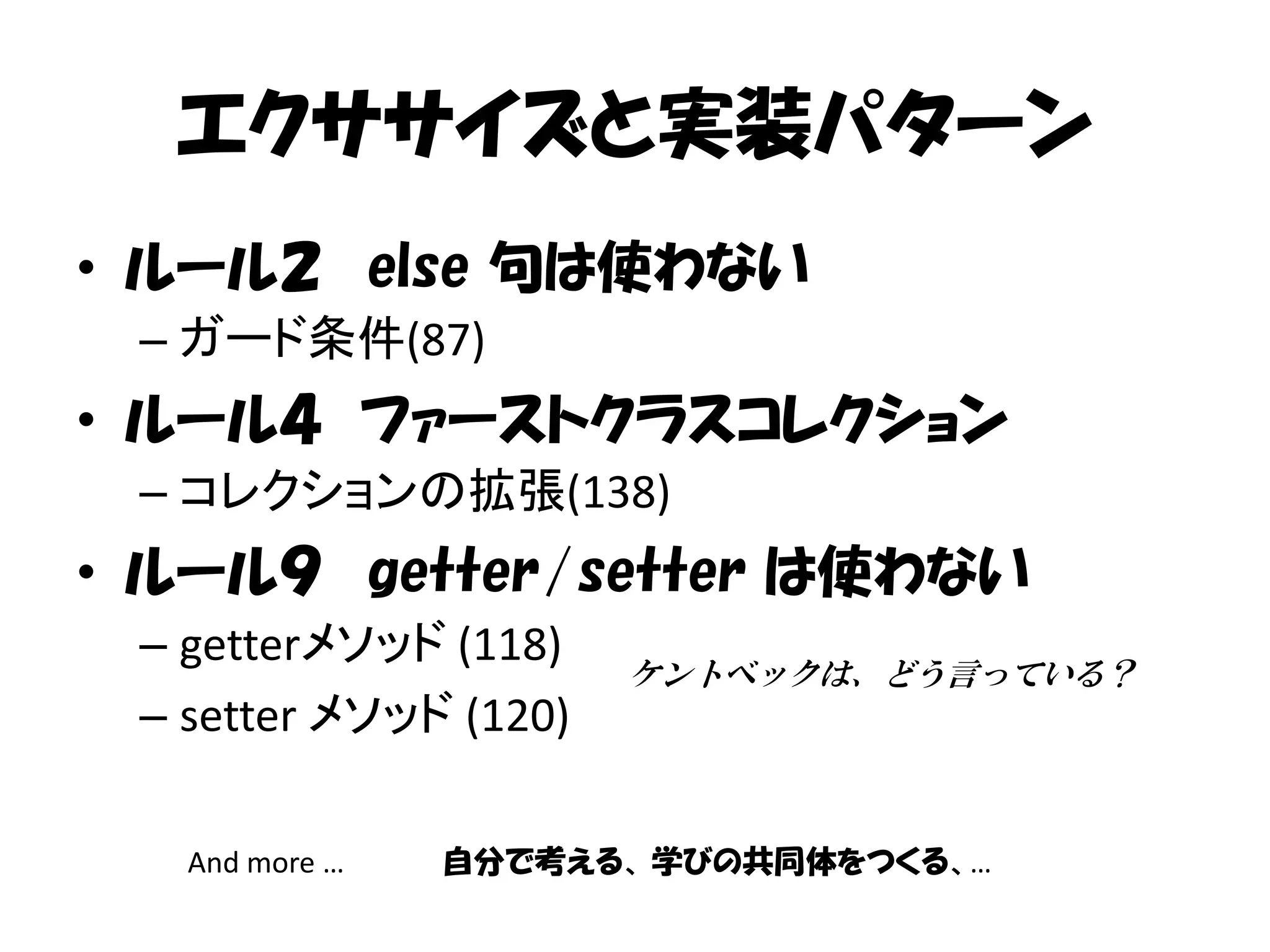 エクササイズと実装パターン
• ルール２ else 句は使わない
 – ガード条件(87)
• ルール４ ファーストクラスコレクション
 – コレクションの拡張(138)
• ルール９ getter/setter は使わない
 – getterメソッド (118)
                       ケントベックは、どう言っている？
 – setter メソッド (120)

   And more …   自分で考える、 学びの共同体をつくる、…
 