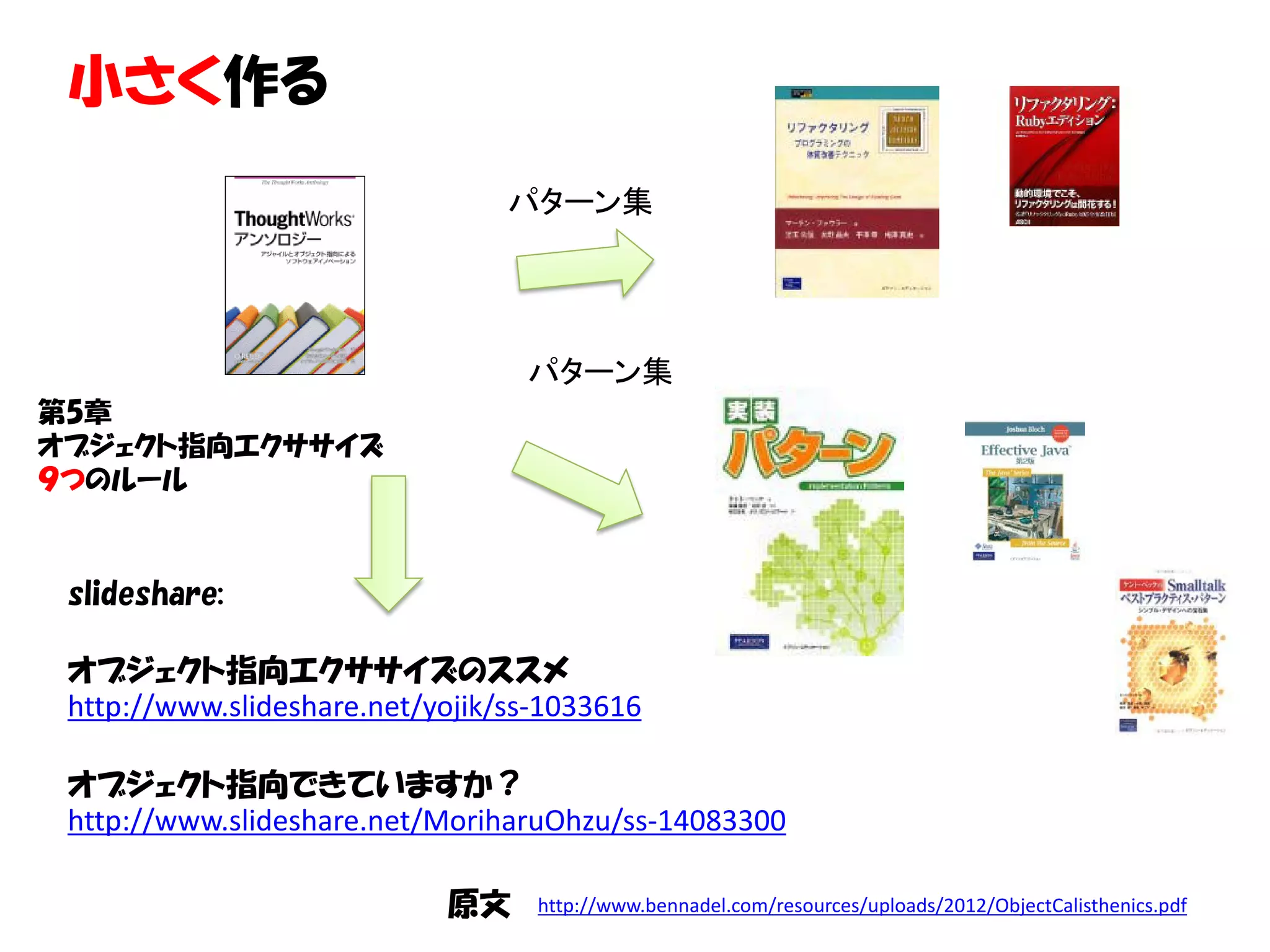 小さく作る
                                 パターン集




                                  パターン集
第5章
オブジェクト指向エクササイズ
９つのルール



 slideshare:

 オブジェクト指向エクササイズのススメ
 http://www.slideshare.net/yojik/ss-1033616

 オブジェクト指向できていますか？
 http://www.slideshare.net/MoriharuOhzu/ss-14083300

                            原文     http://www.bennadel.com/resources/uploads/2012/ObjectCalisthenics.pdf
 