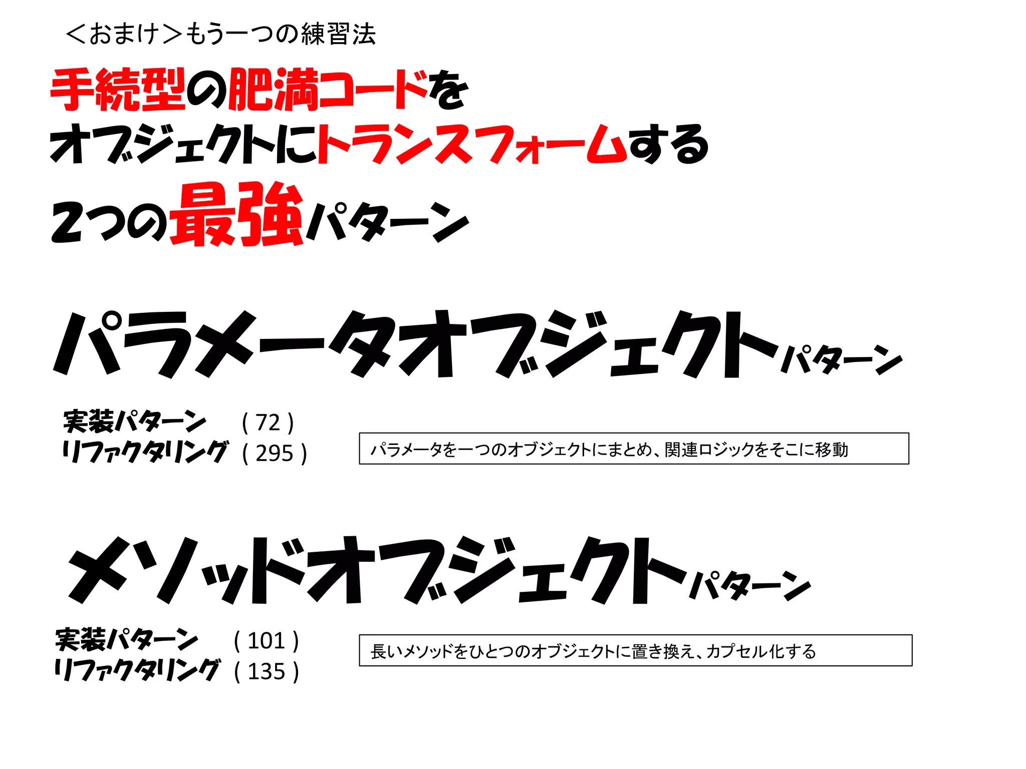 ＜おまけ＞もう一つの練習法

手続型の肥満コードを
オブジェクトにトランスフォームする
２つの最強パターン

パラメータオブジェクトパターン
実装パターン ( 72 )
リファクタリング ( 295 )   パラメータを一つのオブジェクトにまとめ、関連ロジックをそこに移動




メソッドオブジェクトパターン
実装パターン ( 101 )     長いメソッドをひとつのオブジェクトに置き換え、カプセル化する
リファクタリング ( 135 )
 