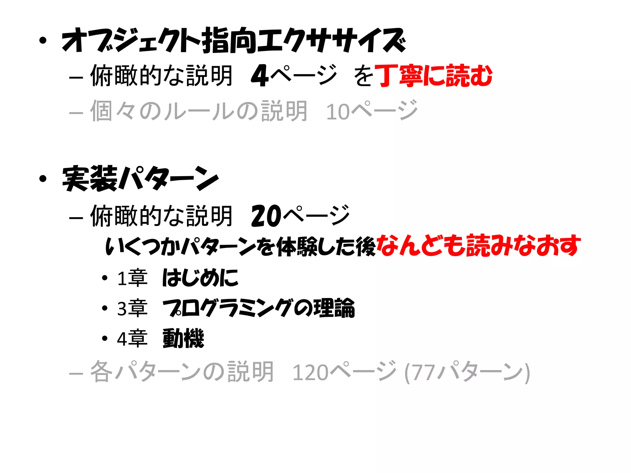 • オブジェクト指向エクササイズ
 – 俯瞰的な説明 ４ページ を丁寧に読む
 – 個々のルールの説明 10ページ

• 実装パターン
 – 俯瞰的な説明 20ページ
   いくつかパターンを体験した後なんども読みなおす
  • 1章 はじめに
  • 3章 プログラミングの理論
  • 4章 動機
 – 各パターンの説明 120ページ (77パターン)
 