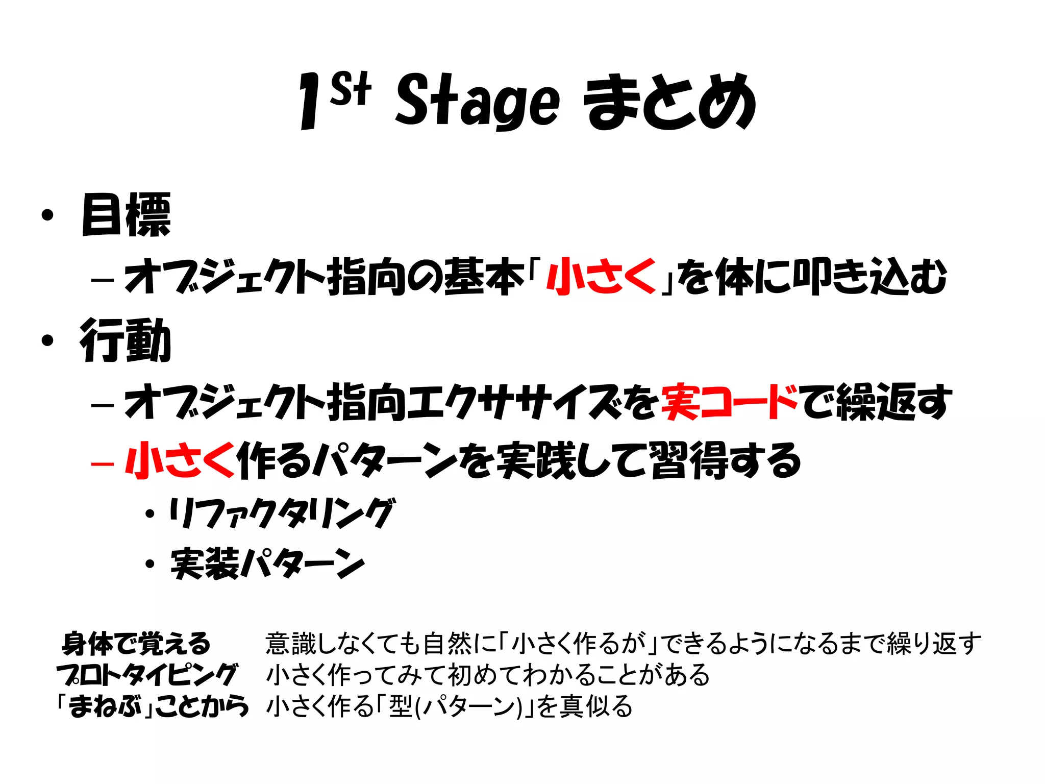 1St Stage まとめ
• 目標
 – オブジェクト指向の基本「小さく」を体に叩き込む
• 行動
 – オブジェクト指向エクササイズを実コードで繰返す
 – 小さく作るパターンを実践して習得する
   • リファクタリング
   • 実装パターン

身体で覚える    意識しなくても自然に「小さく作るが」できるようになるまで繰り返す
プロトタイピング 小さく作ってみて初めてわかることがある
「まねぶ」ことから 小さく作る「型(パターン)」を真似る
 