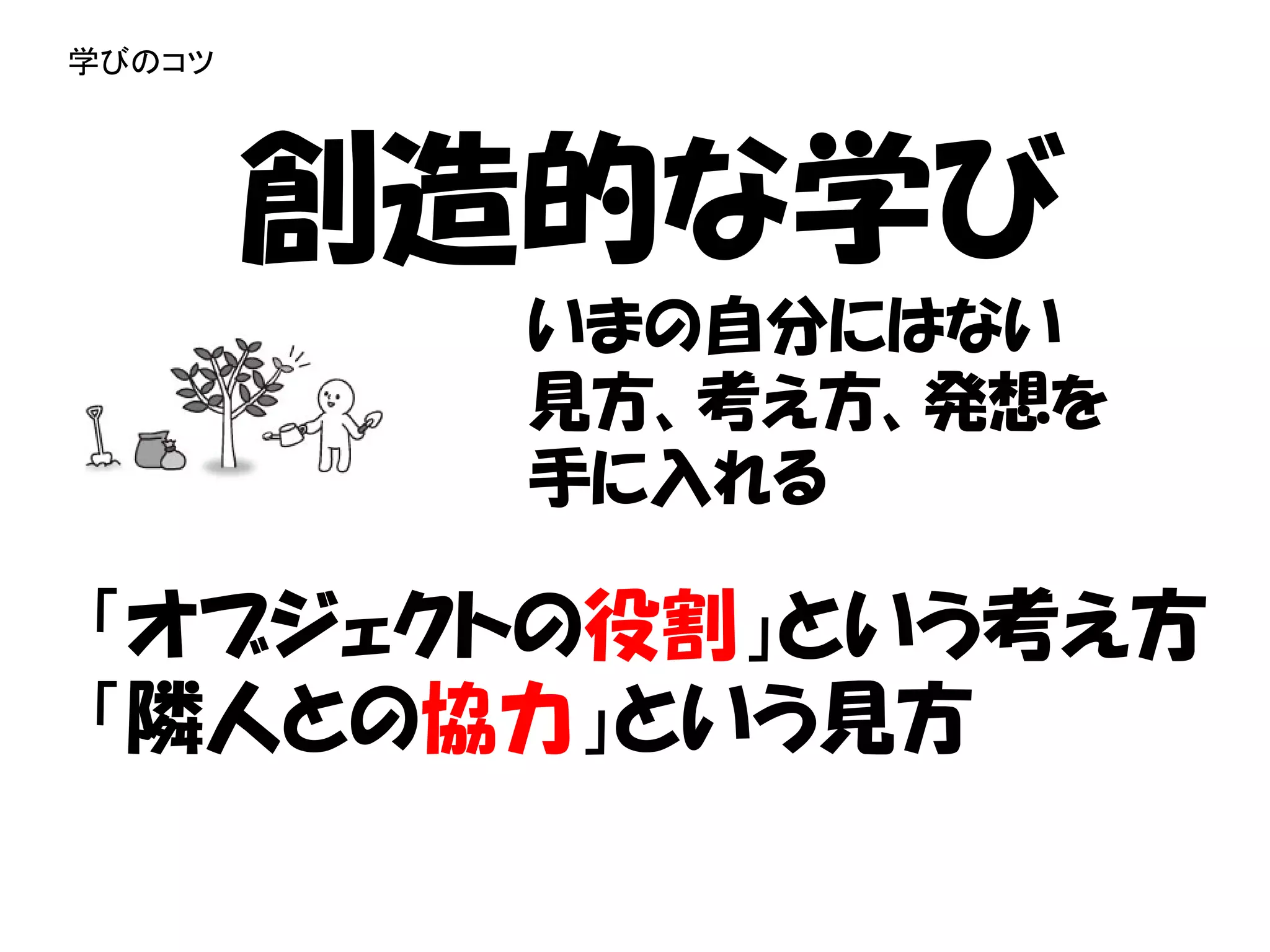 学びのコツ




        創造的な学び
          いまの自分にはない
          見方、考え方、発想を
          手に入れる

「オブジェクトの役割」という考え方
「隣人との協力」という見方
 