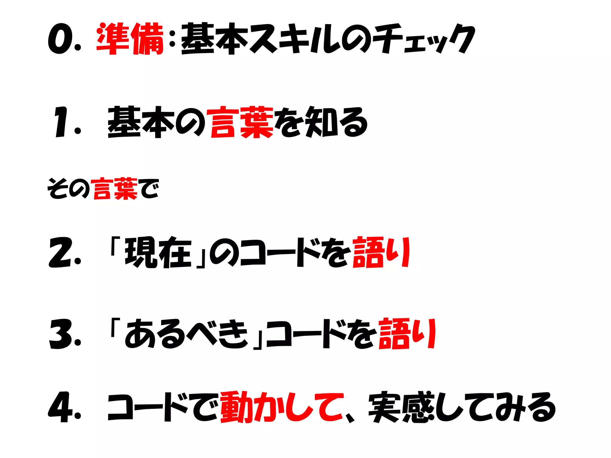 ０．準備：基本スキルのチェック

１． 基本の言葉を知る
その言葉で

２． 「現在」のコードを語り

３． 「あるべき」コードを語り

４． コードで動かして、実感してみる
 