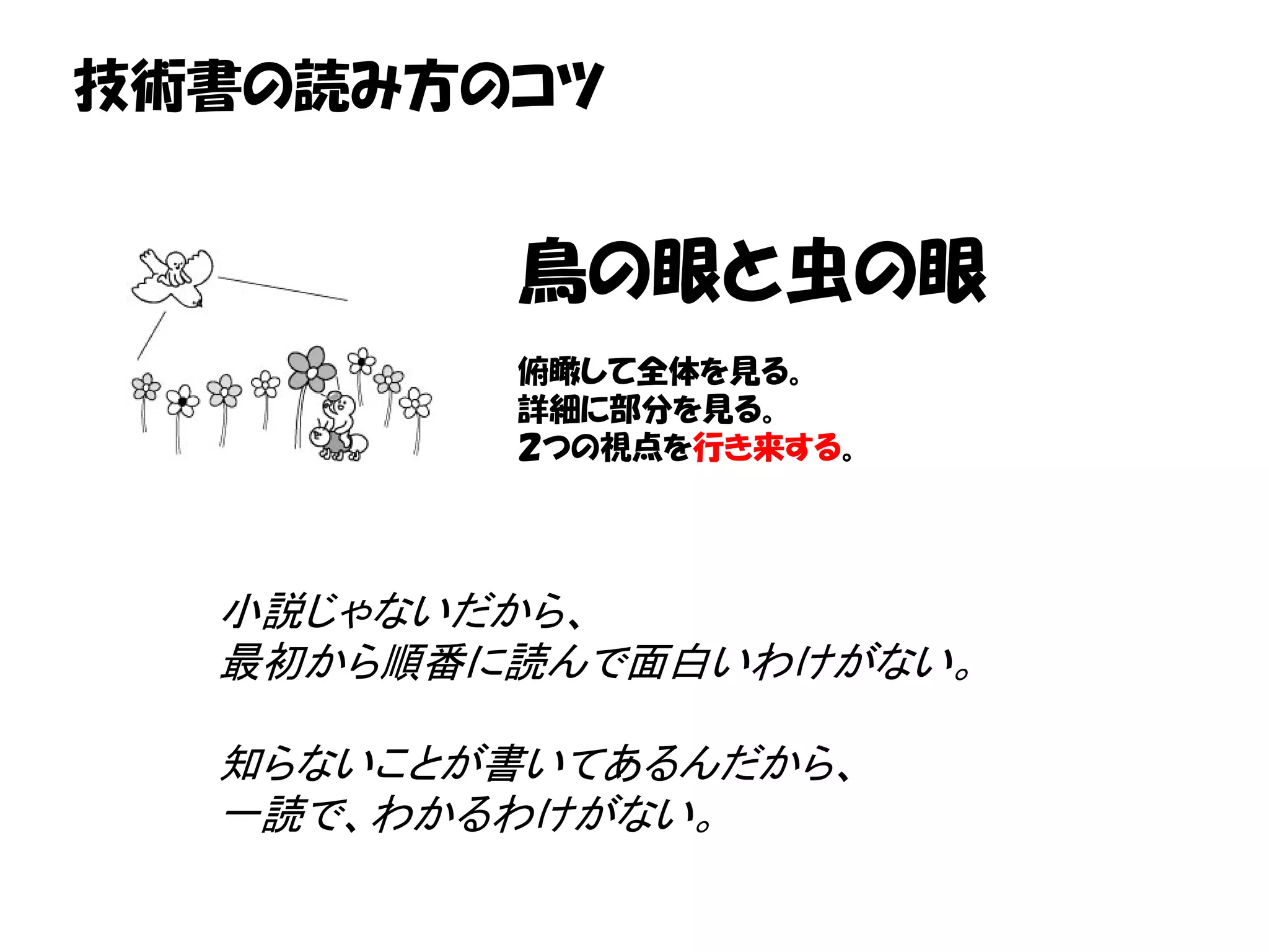 技術書の読み方のコツ


         鳥の眼と虫の眼
         俯瞰して全体を見る。
         詳細に部分を見る。
         ２つの視点を行き来する。




  小説じゃないだから、
  最初から順番に読んで面白いわけがない。

  知らないことが書いてあるんだから、
  一読で、わかるわけがない。
 