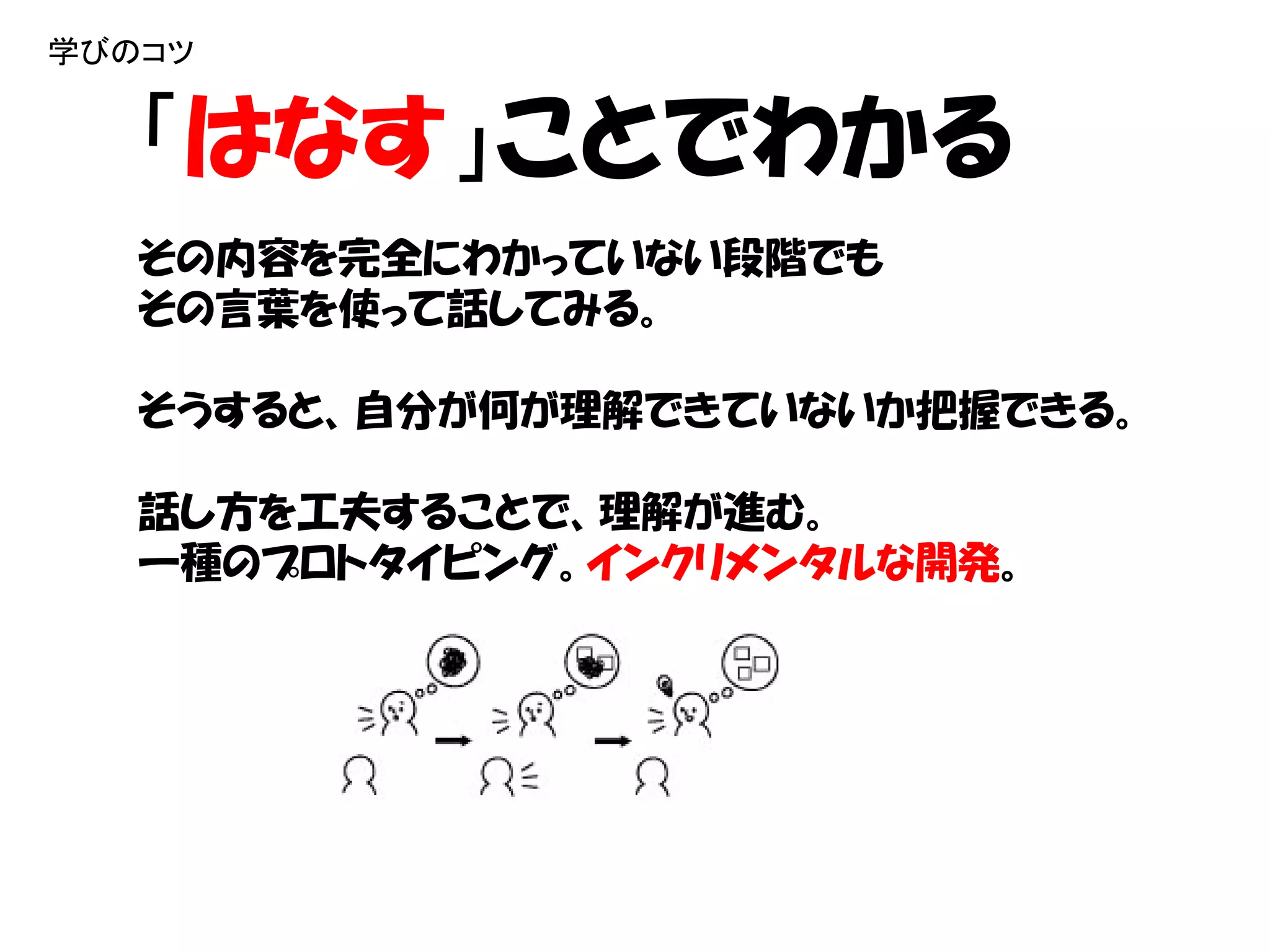 学びのコツ


   「はなす」ことでわかる
   その内容を完全にわかっていない段階でも
   その言葉を使って話してみる。

   そうすると、自分が何が理解できていないか把握できる。

   話し方を工夫することで、理解が進む。
   一種のプロトタイピング。インクリメンタルな開発。
 