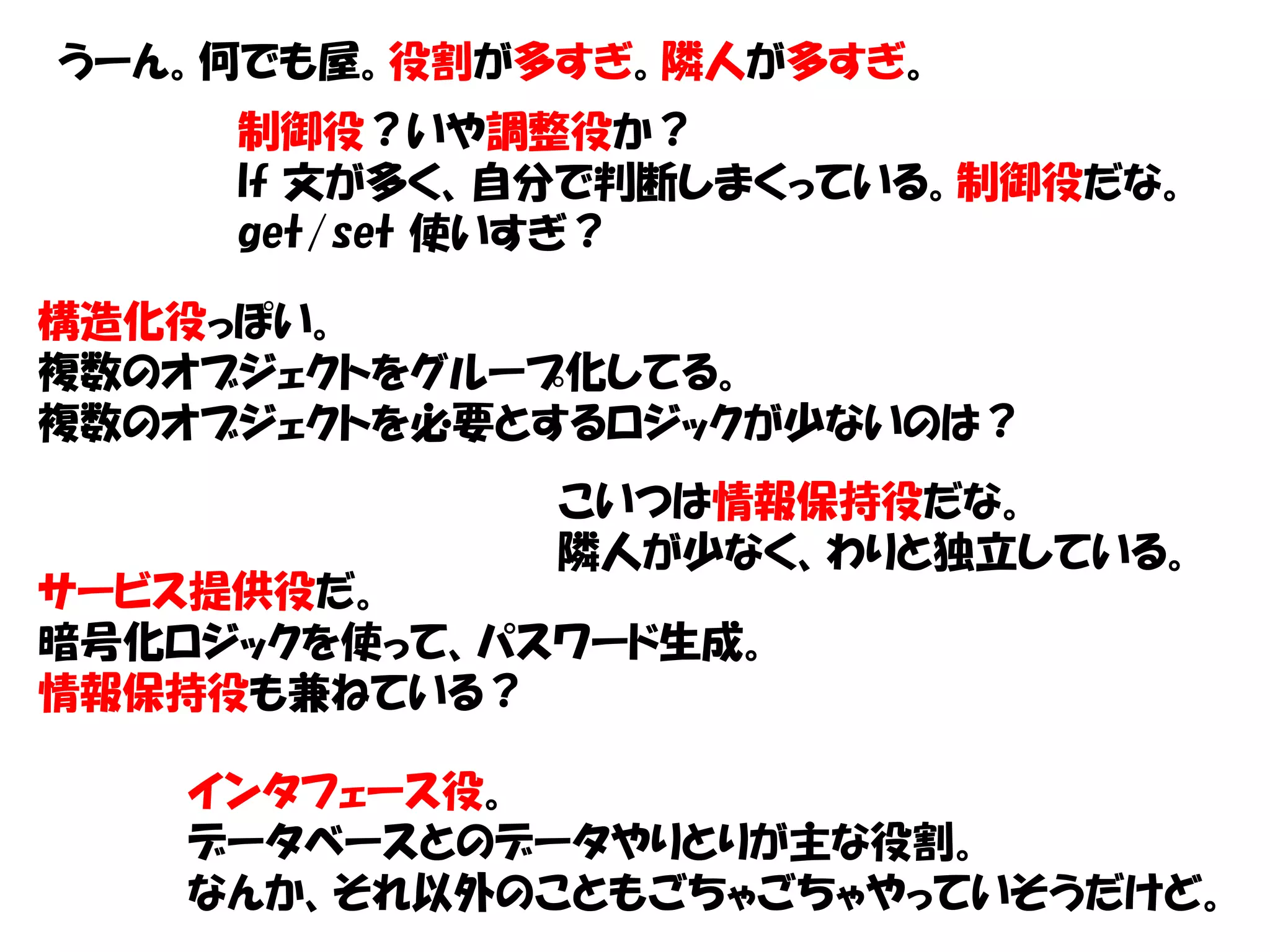 うーん。何でも屋。役割が多すぎ。隣人が多すぎ。
     制御役？いや調整役か？
     If 文が多く、自分で判断しまくっている。制御役だな。
     get/set 使いすぎ？

構造化役っぽい。
複数のオブジェクトをグループ化してる。
複数のオブジェクトを必要とするロジックが少ないのは？
              こいつは情報保持役だな。
              隣人が少なく、わりと独立している。
サービス提供役だ。
暗号化ロジックを使って、パスワード生成。
情報保持役も兼ねている？

    インタフェース役。
    データベースとのデータやりとりが主な役割。
    なんか、それ以外のこともごちゃごちゃやっていそうだけど。
 
