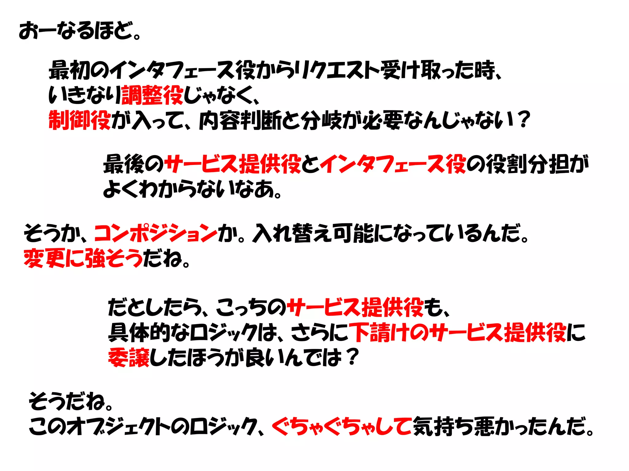 おーなるほど。
 最初のインタフェース役からリクエスト受け取った時、
 いきなり調整役じゃなく、
 制御役が入って、内容判断と分岐が必要なんじゃない？

    最後のサービス提供役とインタフェース役の役割分担が
    よくわからないなあ。

そうか、コンポジションか。入れ替え可能になっているんだ。
変更に強そうだね。

    だとしたら、こっちのサービス提供役も、
    具体的なロジックは、さらに下請けのサービス提供役に
    委譲したほうが良いんでは？

そうだね。
このオブジェクトのロジック、ぐちゃぐちゃして気持ち悪かったんだ。
 
