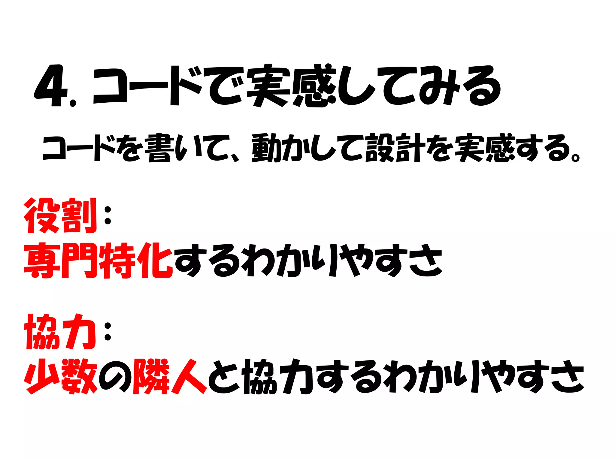 ４. コードで実感してみる
コードを書いて、動かして設計を実感する。

役割：
専門特化するわかりやすさ
協力：
少数の隣人と協力するわかりやすさ
 