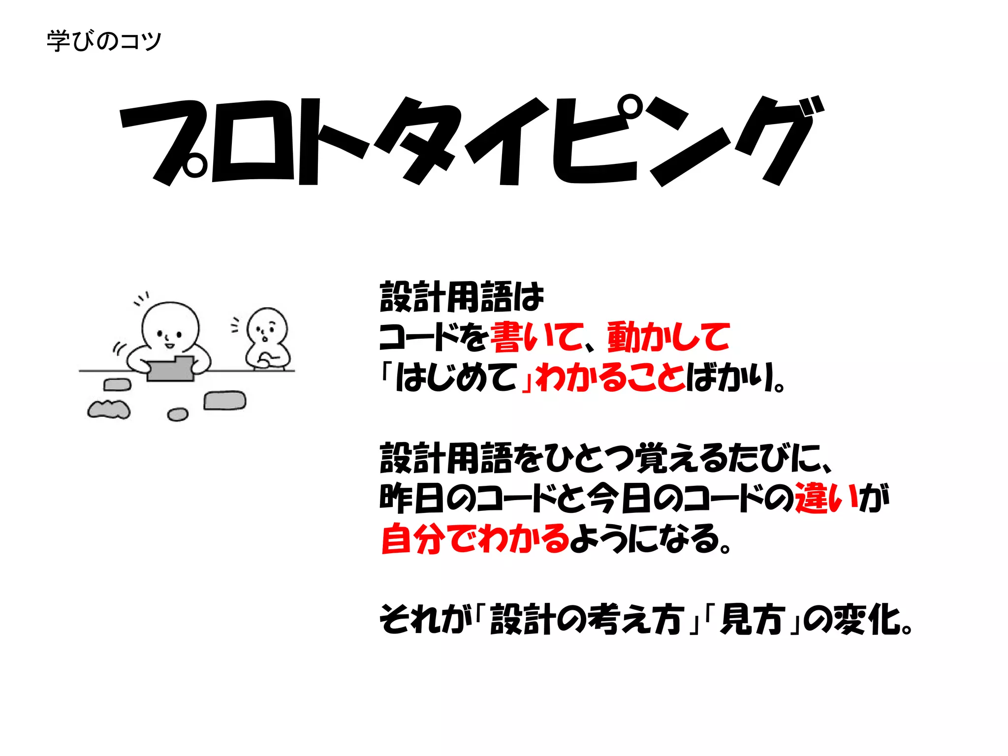 学びのコツ




   プロトタイピング
        設計用語は
        コードを書いて、動かして
        「はじめて」わかることばかり。

        設計用語をひとつ覚えるたびに、
        昨日のコードと今日のコードの違いが
        自分でわかるようになる。

        それが「設計の考え方」「見方」の変化。
 