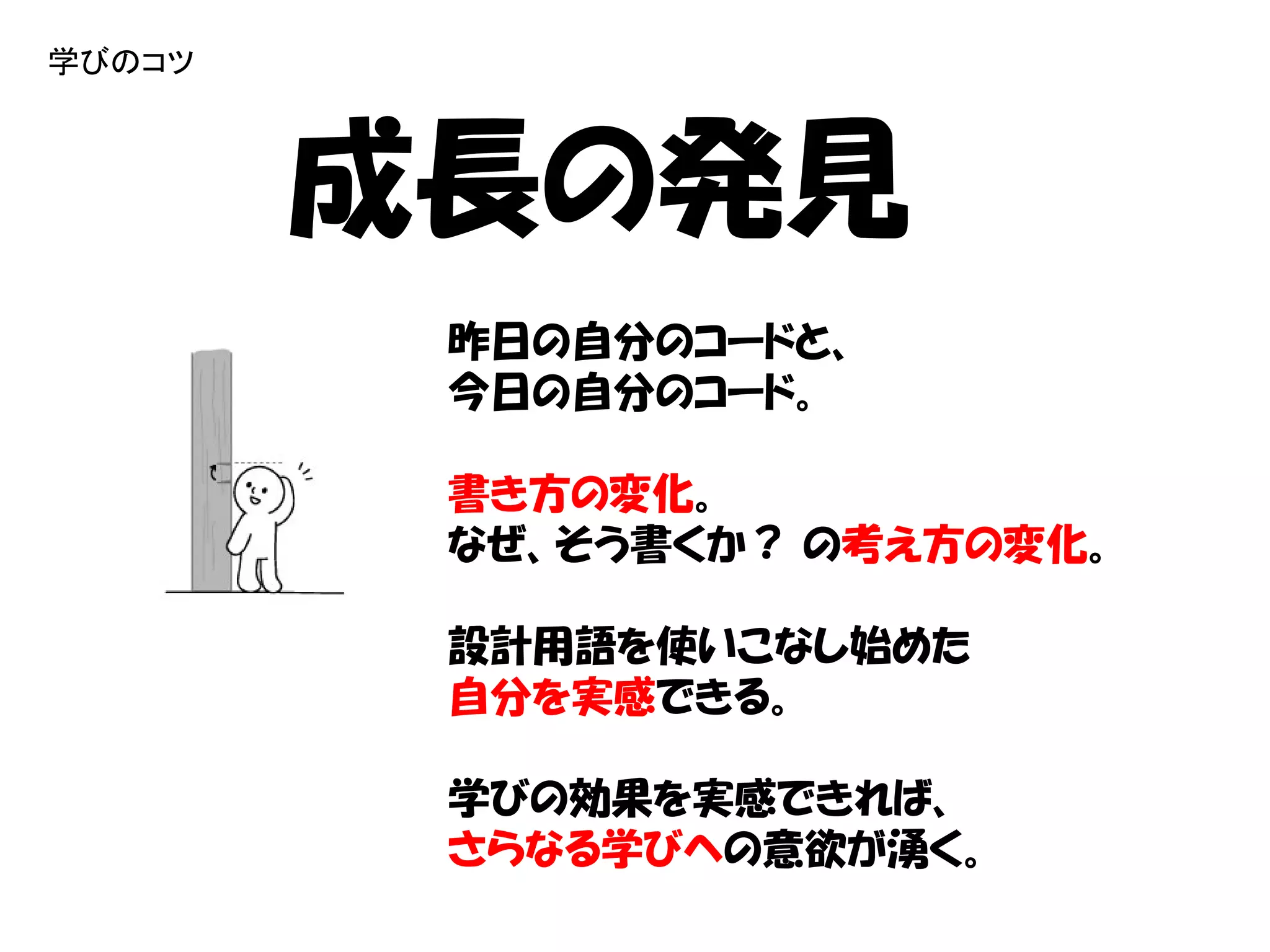 学びのコツ



        成長の発見
         昨日の自分のコードと、
         今日の自分のコード。

         書き方の変化。
         なぜ、そう書くか？ の考え方の変化。

         設計用語を使いこなし始めた
         自分を実感できる。

         学びの効果を実感できれば、
         さらなる学びへの意欲が湧く。
 