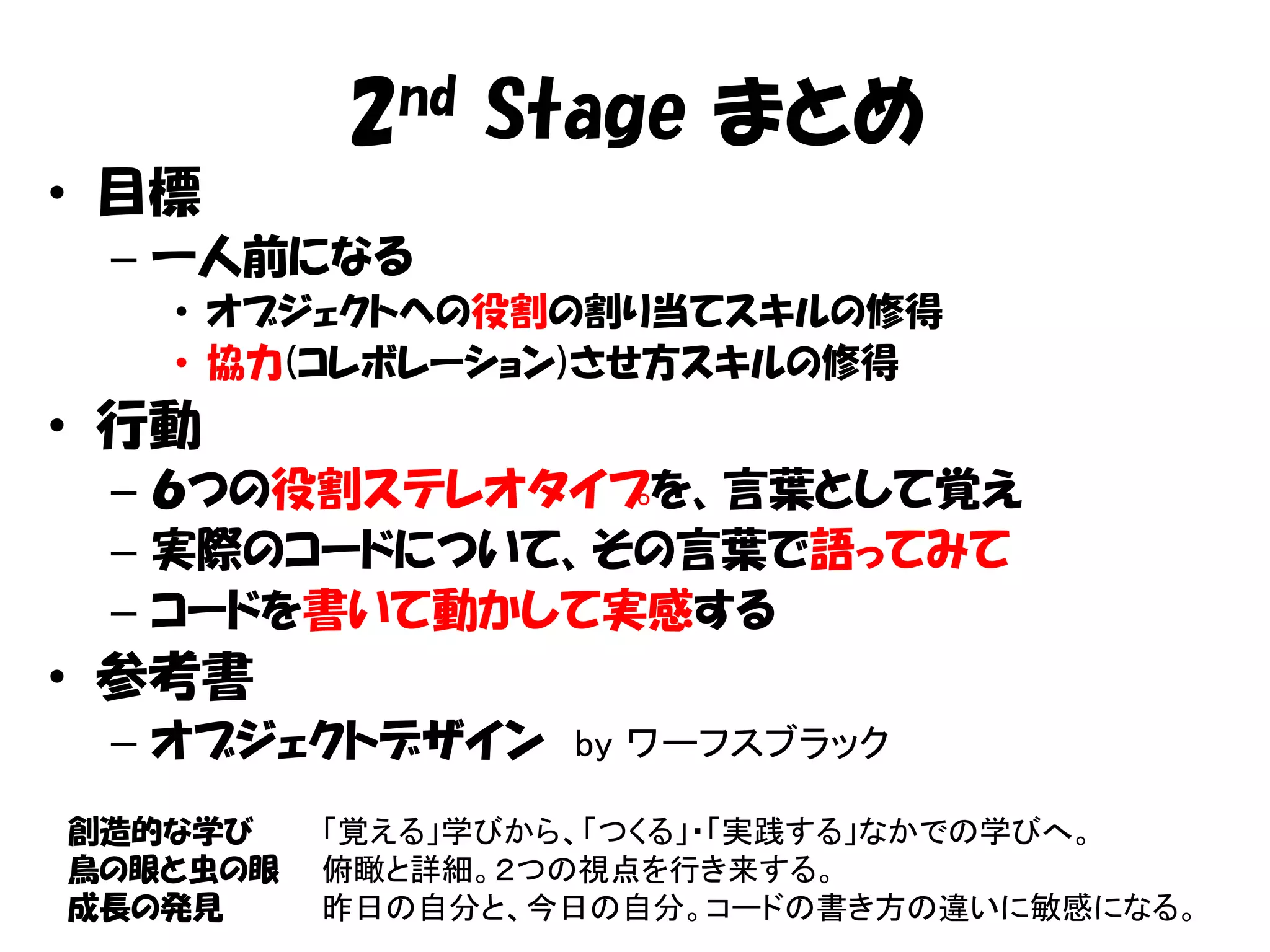 2nd Stage まとめ
• 目標
 – 一人前になる
   • オブジェクトへの役割の割り当てスキルの修得
   • 協力(コレボレーション)させ方スキルの修得
• 行動
 – ６つの役割ステレオタイプを、言葉として覚え
 – 実際のコードについて、その言葉で語ってみて
 – コードを書いて動かして実感する
• 参考書
 – オブジェクトデザイン by ワーフスブラック
創造的な学び    「覚える」学びから、「つくる」・「実践する」なかでの学びへ。
鳥の眼と虫の眼   俯瞰と詳細。２つの視点を行き来する。
成長の発見     昨日の自分と、今日の自分。コードの書き方の違いに敏感になる。
 