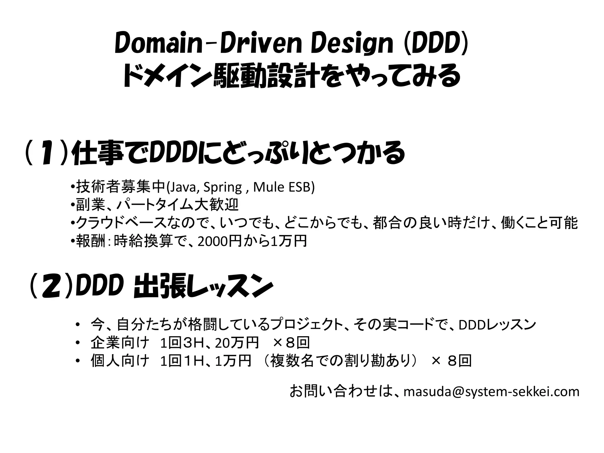 Domain-Driven Design (DDD)
      ドメイン駆動設計をやってみる

（１）仕事でDDDにどっぷりとつかる
  •技術者募集中(Java, Spring , Mule ESB)
  •副業、パートタイム大歓迎
  •クラウドベースなので、いつでも、どこからでも、都合の良い時だけ、働くこと可能
  •報酬：時給換算で、2000円から1万円


（２）DDD 出張レッスン
  • 今、自分たちが格闘しているプロジェクト、その実コードで、DDDレッスン
  • 企業向け 1回３Ｈ、20万円 ×８回
  • 個人向け 1回１Ｈ、1万円 （複数名での割り勘あり） × ８回

                   お問い合わせは、masuda@system-sekkei.com
 