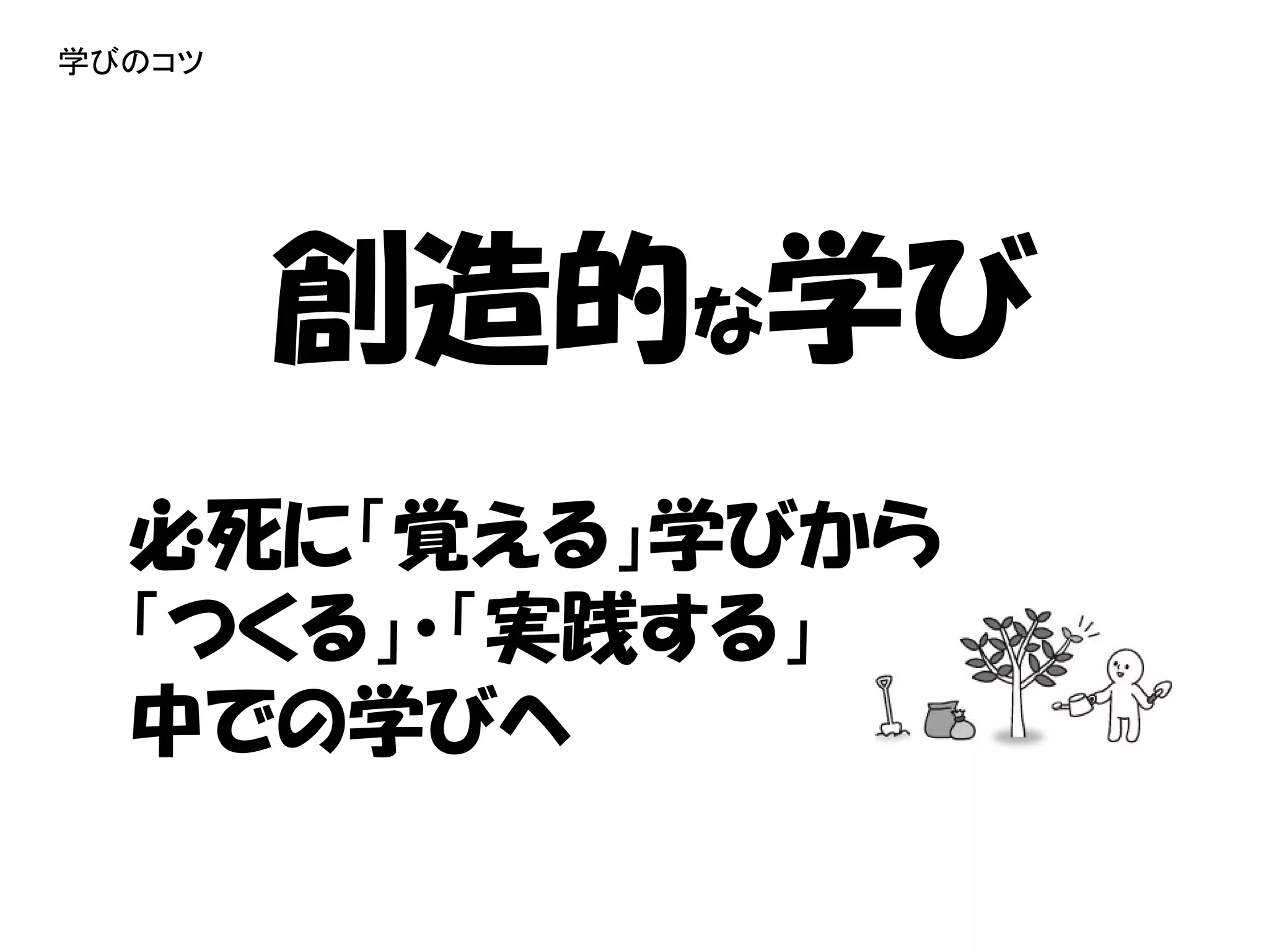 学びのコツ




        創造的な学び
  必死に「覚える」学びから
  「つくる」・「実践する」
  中での学びへ
 
