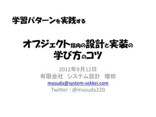 学習パターンを実践する


 オブジェクト指向の設計と実装の
     学び方のコツ
       2012年9月12日
    有限会社 システム設計 増田
     masuda@system-sekkei.com
      Twitter : @masuda220
 