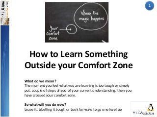 How to Learn Something
Outside your Comfort Zone
What do we mean?
The moment you feel what you are learning is too tough or simply
put, couple of steps ahead of your current understanding, then you
have crossed your comfort zone.
So what will you do now?
Leave it, labelling it tough or Look for ways to go one level up
1
 
