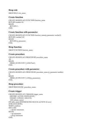 Drop role
DROP ROLE role_name;
Create function
CREATE OR REPLACE FUNCTION function_name
RETURN number AS
BEGIN
RETURN 1;
END;
Create function with parameter
CREATE OR REPLACE FUNCTION function_name(p_parameter varchar2)
RETURN varchar2 AS
BEGIN
RETURN p_parameter;
END;
Drop function
DROP FUNCTION function_name;
Create procedure
CREATE OR REPLACE PROCEDURE procedure_name
AS
BEGIN
DBMS_OUTPUT.PUT_LINE('Test');
END;
Create procedure with parameter
CREATE OR REPLACE PROCEDURE procedure_name (p_parameter number)
IS
BEGIN
DBMS_OUTPUT.PUT_LINE(p_parameter);
END;
Drop procedure
DROP PROCEDURE procedure_name;
Create trigger
CREATE OR REPLACE TRIGGER trigger_name
{BEFORE | AFTER | INSTEAD OF}
{INSERT | UPDATE | DELETE}
[OF column_name]
ON table_name [REFERENCING OLD AS old NEW AS new]
[FOR EACH ROW]
WHEN condition
DECLARE
-- declare statements
BEGIN
-- sql statements
-- pl/sql statements
END;
 