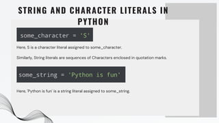 STRING AND CHARACTER LITERALS IN
PYTHON
Here, S is a character literal assigned to some_character.
Similarly, String literals are sequences of Characters enclosed in quotation marks.
Here, 'Python is fun' is a string literal assigned to some_string.
 