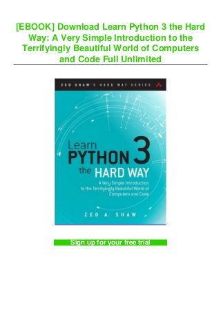 [EBOOK] Download Learn Python 3 the Hard
Way: A Very Simple Introduction to the
Terrifyingly Beautiful World of Computers
and Code Full Unlimited
Sign up for your free trial
 