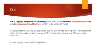 JSX
JSX is a syntax extension for JavaScript code looks a lot like HTML (not valid JavaScript
web browsers can't read it), It was written to be used with React.
If a JavaScript file contains JSX code, then that file will have to be compiled. That means that
before the file reaches a web browser, a JSX compiler will translate any JSX into regular
JavaScript.
 http://magic.reactjs.net/htmltojsx.htm
 