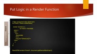 // New component class starts here:
let Friend = React.createClass({
render: function () {
var friend = friends[0];
return (
<div>
<h1>
{friend.title}
</h1>
<img src="{friend.src}"/>
</div>
);
}
});
ReactDOM.render(<Friend/>, document.getElementById('app'));
Put Logic in a Render Function
Component(Friend)
 