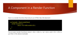 A Component in a Render Function
Here is a render function that returns an HTML-like JSX element:
You've seen render functions return <div></div>s, <p></p>s, and <h1></h1>s,
just like in the above example.
var Example = React.createClass({
render: function () {
return <h1>Hello world</h1>;
}
});
 