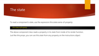 The state
To read a component's state, use the expression this.state.name-of-property:
The above component class reads a property in its state from inside of its render function.
Just like this.props, you can use this.state from any property on the instructions object.
{this.state.myProperty}
 