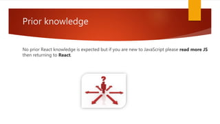 Prior knowledge
No prior React knowledge is expected but if you are new to JavaScript please read more JS
then returning to React.
 