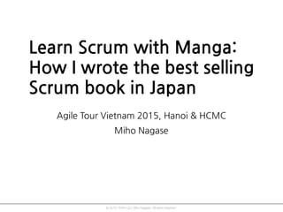 © 2015 YEAH GO, Miho Nagase. All rights reserved.
Learn Scrum with Manga:
How I wrote the best selling
Scrum book in Japan
Agile Tour Vietnam 2015, Hanoi & HCMC
Miho Nagase
 