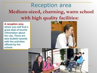 Reception area Medium-sized, charming, warm school with high quality facilities:   A reception area ,  where you will find a great deal of tourist information about the city. There are also bulletin boards with the activities offered by the school.   