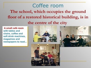 Coffee room The school, which occupies the ground floor of a restored historical building, is in the centre of the city   A small café room  with tables and chairs, coffee and soft drink machines, magazines and newspapers to read...   
