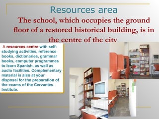Resources area The school, which occupies the ground floor of a restored historical building, is in the centre of the city   A  resources centre   with self-studying activities, reference books, dictionaries, grammar books, computer programmes to learn Spanish, as well as audio facilities. Complementary material is also at your disposal for the preparation of the exams of the Cervantes Institute.   