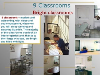 9 Classrooms   Bright   classrooms 9 classrooms  –  modern and welcoming, with video and audio equipment, where we you will enjoy working and studying Spanish. The majority of the classrooms overlook an interior garden and, thanks to their large windows, are bright and filled with light.  