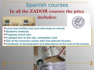 Spanish courses In all the ZADOR courses the price includes: Level test (written test and interview) on arrival. Student’s material. Progress check test. A guided tour to the city: orientation visit. Use of the resource centre with free Internet Access. Certificate of development and attendance at the end of the course.   