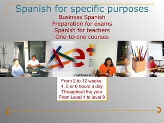 Spanish for specific purposes Business Spanish Preparation for exams Spanish for teachers One-to-one courses From 2 to 12 weeks   4, 5 or 6 hours a day Throughout the year From Level 1 to level 8 