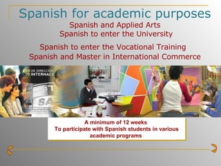 Spanish for academic purposes Spanish and Applied Arts  Spanish to enter the University Spanish to enter the Vocational Training   Spanish and Master in International Commerce A minimum of 12 weeks   To participate with Spanish students in various academic programs   