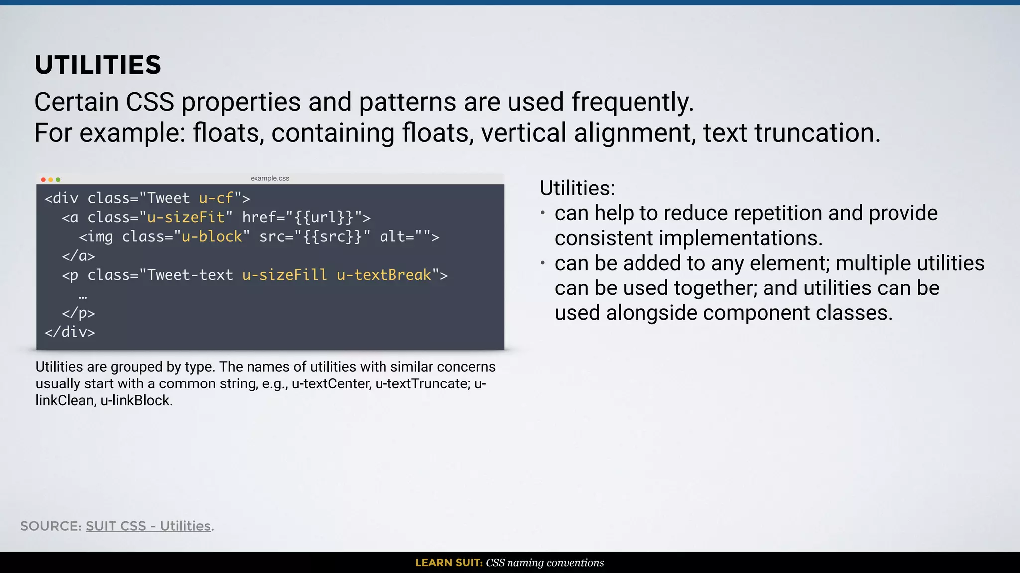 LEARN SUIT: CSS naming conventions
Certain CSS properties and patterns are used frequently.
For example: ﬂoats, containing ﬂoats, vertical alignment, text truncation.
Utilities:
• can help to reduce repetition and provide
consistent implementations.
• can be added to any element; multiple utilities
can be used together; and utilities can be
used alongside component classes.
example.css
<div class="Tweet u-cf">
<a class="u-sizeFit" href="{{url}}">
<img class="u-block" src="{{src}}" alt="">
</a>
<p class="Tweet-text u-sizeFill u-textBreak">
…
</p>
</div>
UTILITIES
Utilities are grouped by type. The names of utilities with similar concerns
usually start with a common string, e.g., u-textCenter, u-textTruncate; u-
linkClean, u-linkBlock.
SOURCE: SUIT CSS - Utilities.
 