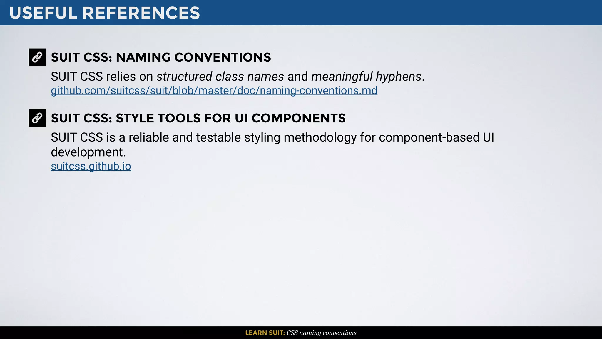 USEFUL REFERENCES
LEARN SUIT: CSS naming conventions
SUIT CSS: NAMING CONVENTIONS
SUIT CSS relies on structured class names and meaningful hyphens.
github.com/suitcss/suit/blob/master/doc/naming-conventions.md
SUIT CSS: STYLE TOOLS FOR UI COMPONENTS
SUIT CSS is a reliable and testable styling methodology for component-based UI
development.
suitcss.github.io
 
