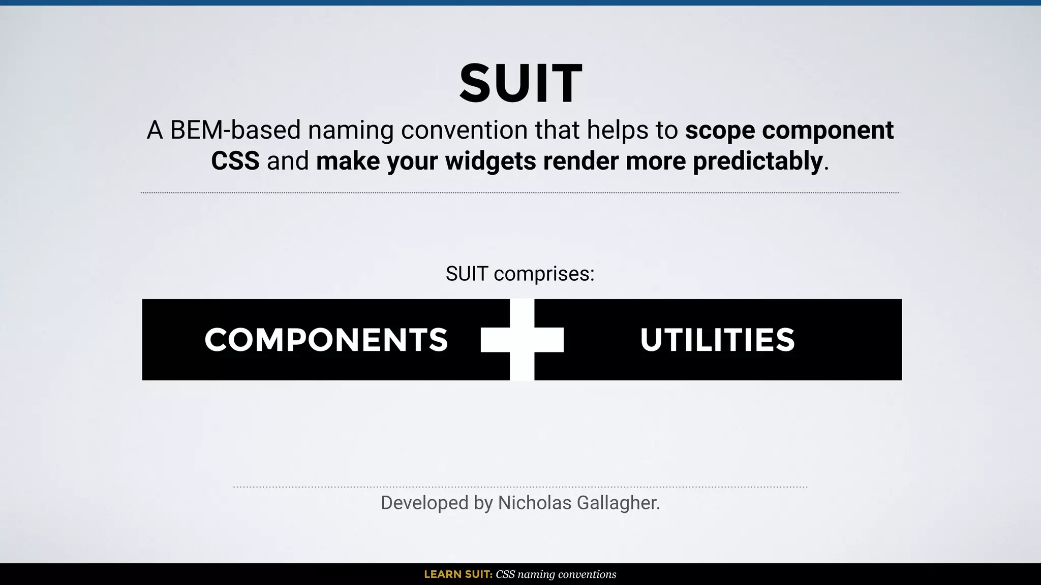 A BEM-based naming convention that helps to scope component
CSS and make your widgets render more predictably.
LEARN SUIT: CSS naming conventions
+COMPONENTS UTILITIES
Developed by Nicholas Gallagher.
SUIT
SUIT comprises:
 