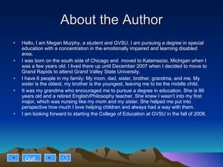 About the Author Hello, I am Megan Murphy, a student and GVSU. I am pursuing a degree in special education with a concentration in the emotionally impaired and learning disabled area.  I was born on the south side of Chicago and  moved to Kalamazoo, Michigan when I was a few years old. I lived there up until December 2007 when I decided to move to Grand Rapids to attend Grand Valley State University.  I have 6 people in my family: My mom, dad, sister, brother, grandma, and me. My sister is the oldest, my brother is the youngest, leaving me to be the middle child. It was my grandma who encouraged me to pursue a degree in education. She is 86 years old and a retired English/Philosophy teacher. She knew I wasn’t into my first major, which was nursing like my mom and my sister. She helped me put into perspective how much I love helping children and always had a way with them.  I am looking forward to starting the College of Education at GVSU in the fall of 2008. Quit 
