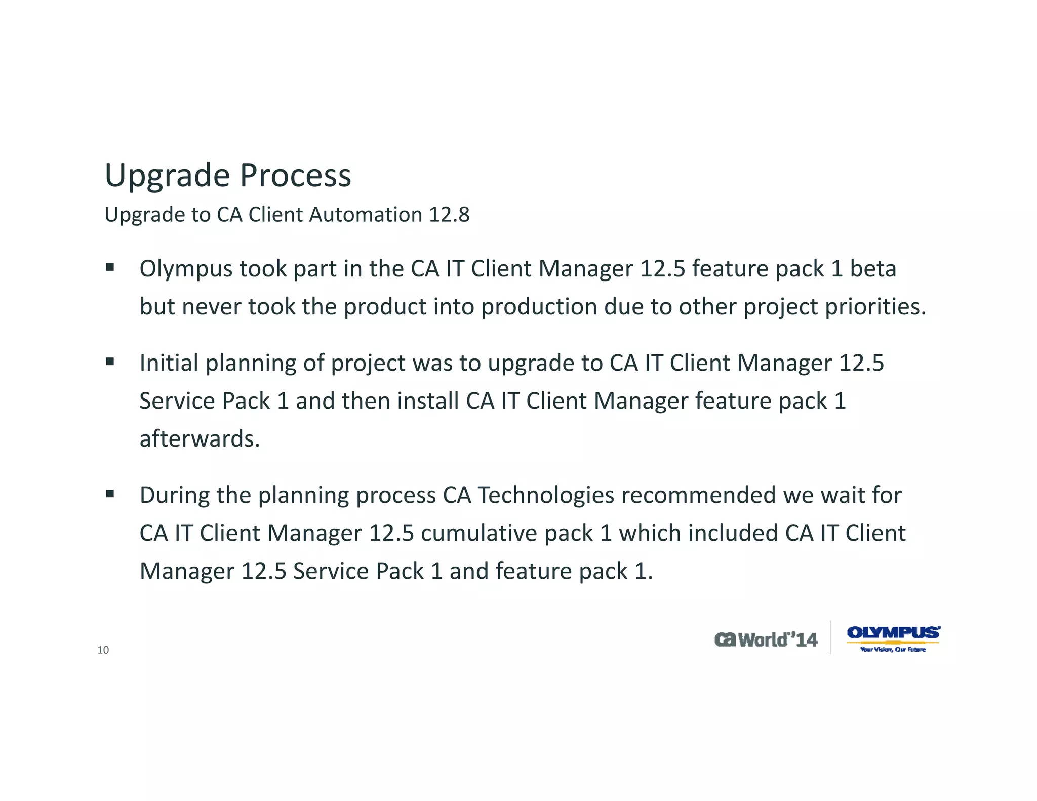 10 
Upgrade Process 
Olympus tested this upgrade in development and had some issues, then worked with the support team at CA Technologies to resolve the concerns. 
Due to Olympus resource constraints, the project was put on hold. 
Olympus attended the CA Client Automation 12.8 preview program and then beta. 
During beta, the project was restarted and Olympus tested the upgrade from CA IT Client Manager 12.5 to CA Client Automation 12.8. 
Upgrade to CA Client Automation 12.8  
