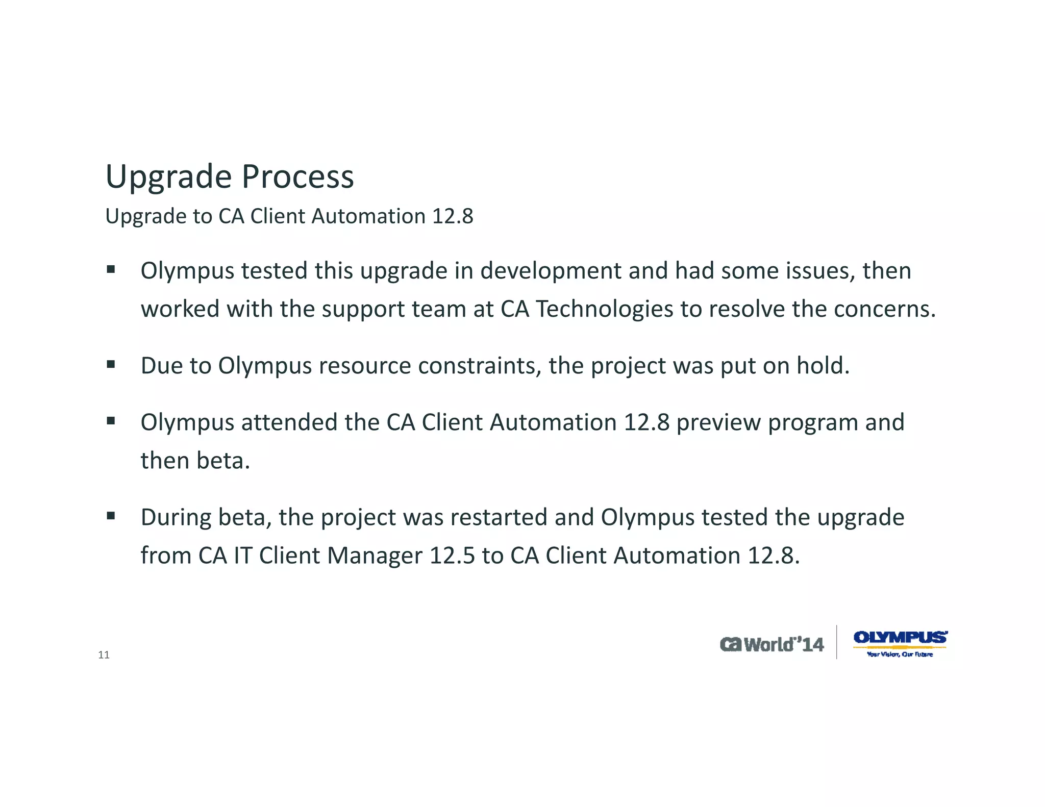 11 
Upgrade Process 
During testing, Olympus liked the single upgrade versus two separate steps: 
Saw this as reduced time to implement 
Saw this as a lower risk 
Tested using backup of the production system 
Worked with CA Technologies in the beta period to resolve an issue with upgrading Asset Intelligence 
The added time allowed Olympus to develop: 
Intelligent software signature “IntelliSig” for Olympus products 
Health monitoring of Olympus products 
Planning of OSIM/DMM/PAM for operating system migration in our environment 
Upgrade to CA Client Automation 12.8  