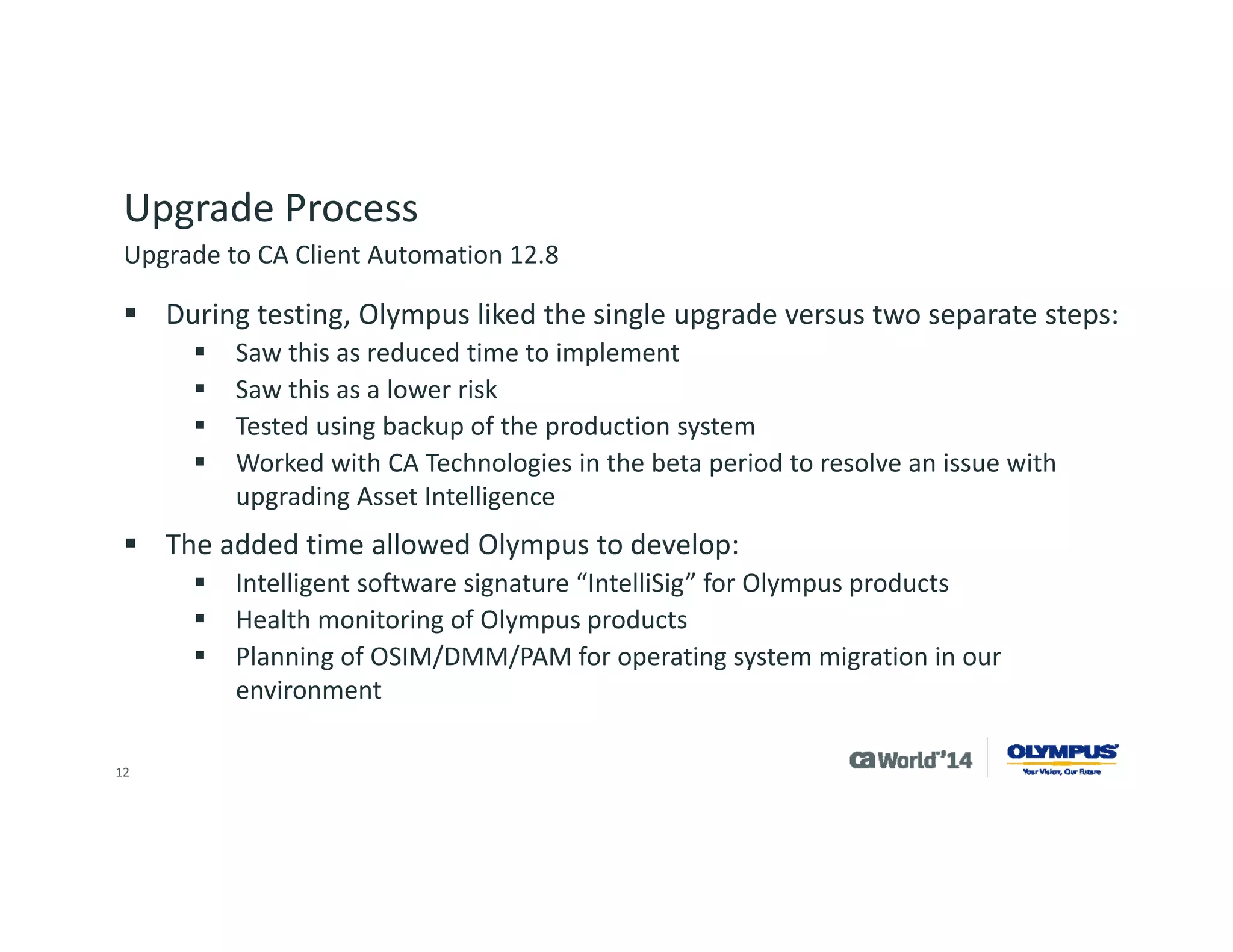 12 
Upgrade Process 
The overall project took 6 months from start to finish. 
Olympus used resources from CA Technologies to assist with software installation. 
The production update took roughly 4 hours to replicate the scalability server and manager system. 
Components upgraded 
Core components 
Asset intelligence 
Patch management 
Common services 
Components implemented 
OSIM –OS migration 
CA Desktop Migration Manager 
CA Process Automation 
Upgrade to CA Client Automation 12.8  