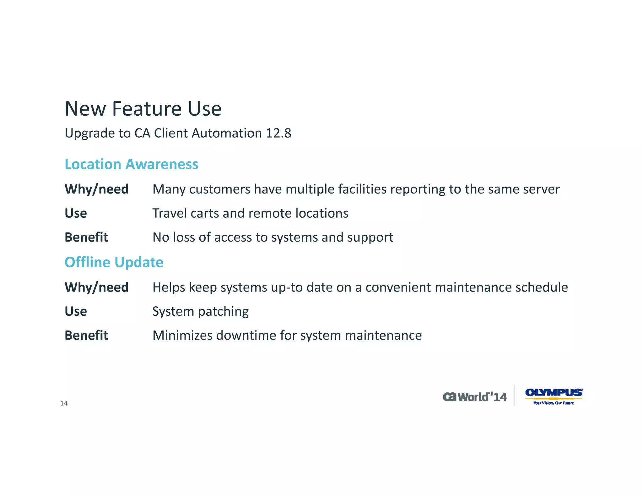 14 
New Feature Use 
Intelligent software signatures ‘IntelliSigs’ 
Why/needProduct is a client server web app which does not have a Windows installer 
UseWe need to identify the patch level of systems used to target CA Software Delivery jobs with system updates 
BenefitCan keep systems up-to date easier and get a clear picture of who has what 
Health Monitoring 
Why/needOlympus needs to be proactive in increasing uptime for its customers 
UseMonitor key services for Olympus applications 
BenefitIncreased service and service levels for Olympus Customers 
Upgrade to CA Client Automation 12.8  