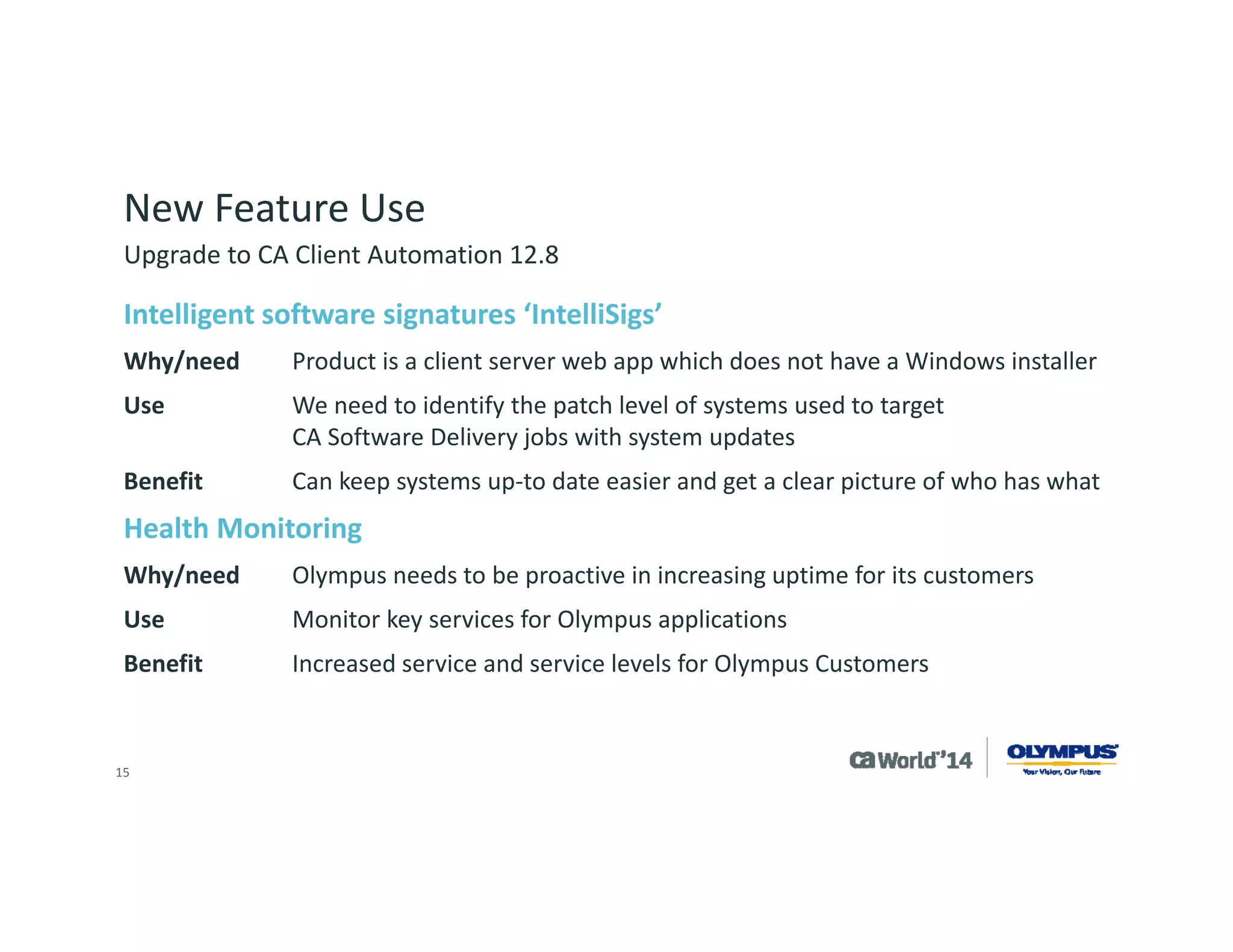 15 
New Feature Use 
Need for Automated OS Migration (OSIM/PAM/DMM) 
Why/needMigrate away from older operating systems such as Windows XP/2003 
UseCA Process Automation to automate the process, CA Desktop Migration Manager to gather the configuration and OSIM to reimage the system 
BenefitReconfiguration of many systems is quicker –some clients have 50+ systems that need an overnight update with only one employee to oversee 
Upgrade to CA Client Automation 12.8  