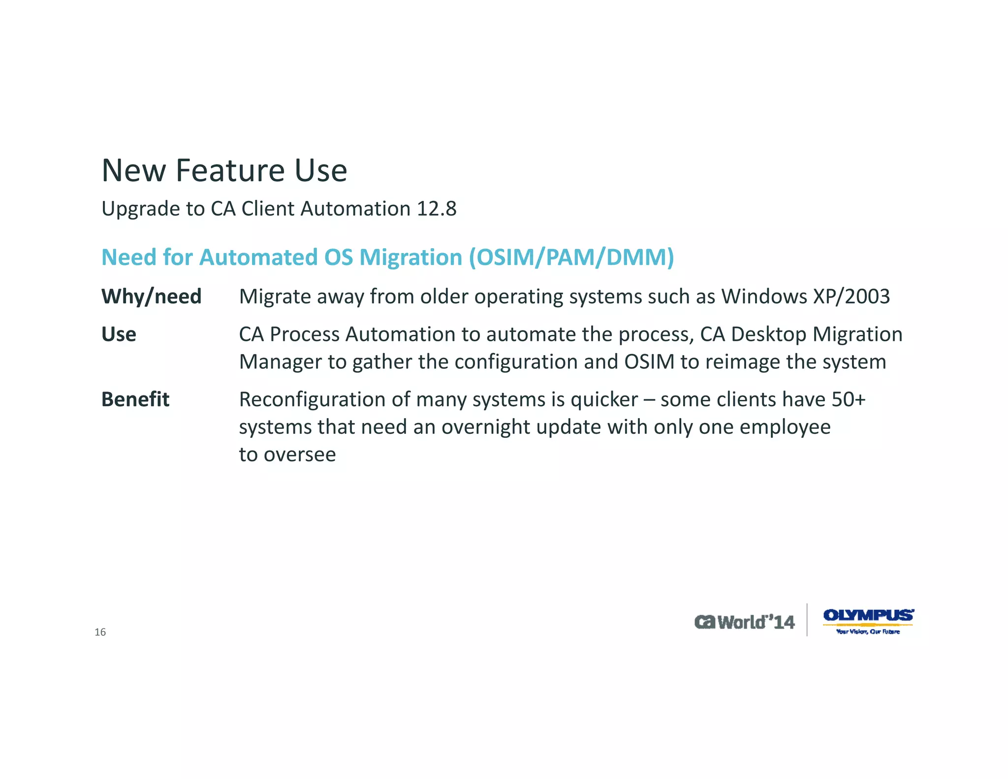 16 
Automation of OS Migration 
CA Client Automation components needed 
Third-party software 
Environmental considerations 
Implementation –bringing it all together 
Customization of OS migration 
Summary 
Overview 
Upgrade to CA Client Automation 12.8  