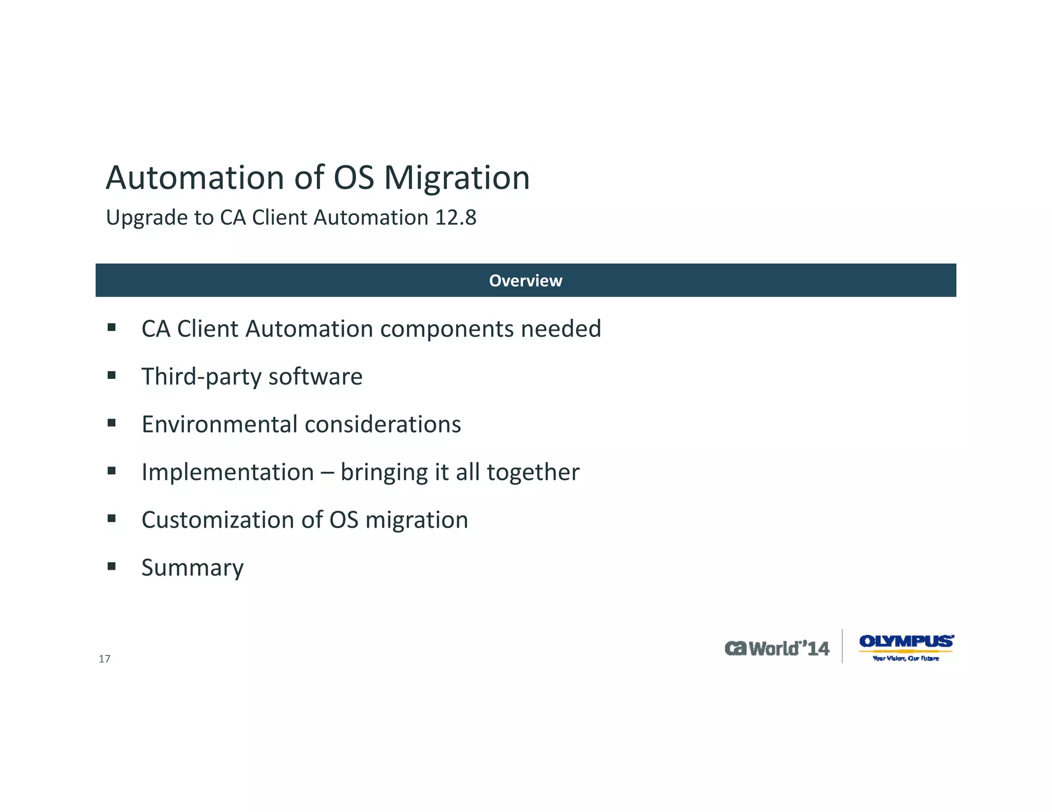 17 
Automation of OS Migration 
CA Client Automation base product 
CA Process Automation 
OSIM 
CA Desktop Migration Manager 
CA Client Automation components needed 
Upgrade to CA Client Automation 12.8  